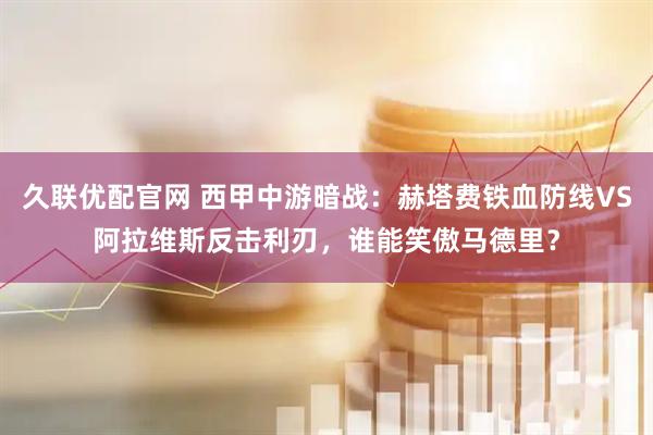 久联优配官网 西甲中游暗战：赫塔费铁血防线VS阿拉维斯反击利刃，谁能笑傲马德里？