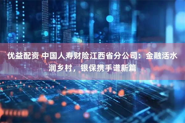 优益配资 中国人寿财险江西省分公司：金融活水润乡村，银保携手谱新篇