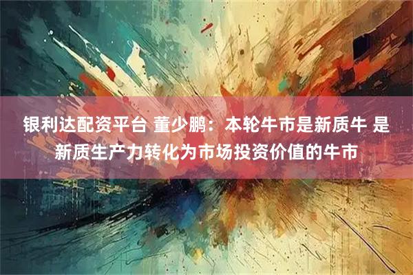银利达配资平台 董少鹏：本轮牛市是新质牛 是新质生产力转化为市场投资价值的牛市