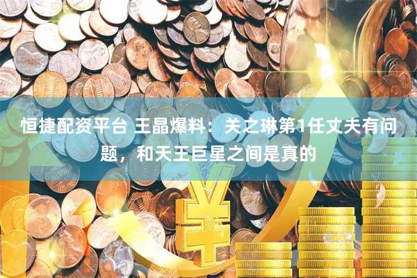 恒捷配资平台 王晶爆料：关之琳第1任丈夫有问题，和天王巨星之间是真的