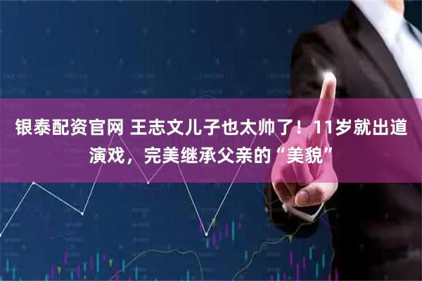 银泰配资官网 王志文儿子也太帅了！11岁就出道演戏，完美继承父亲的“美貌”