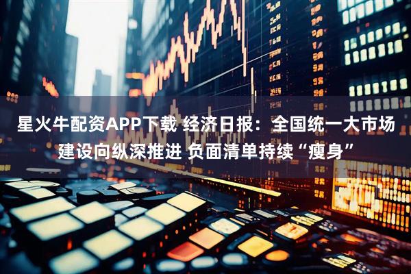 星火牛配资APP下载 经济日报：全国统一大市场建设向纵深推进 负面清单持续“瘦身”
