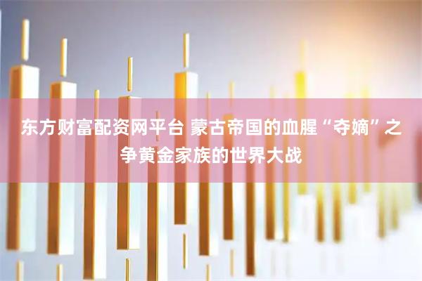 东方财富配资网平台 蒙古帝国的血腥“夺嫡”之争黄金家族的世界大战