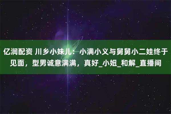 亿润配资 川乡小妹儿：小满小义与舅舅小二娃终于见面，型男诚意满满，真好_小妞_和解_直播间