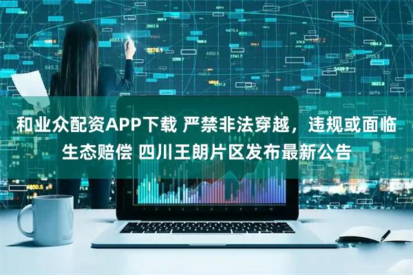 和业众配资APP下载 严禁非法穿越，违规或面临生态赔偿 四川王朗片区发布最新公告