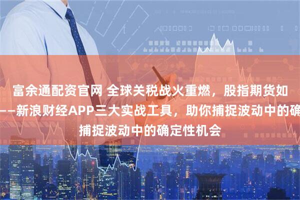 富余通配资官网 全球关税战火重燃，股指期货如何破局？——新浪财经APP三大实战工具，助你捕捉波动中的确定性机会