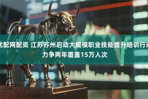 优配网配资 江苏苏州启动大规模职业技能提升培训行动 力争两年覆盖15万人次
