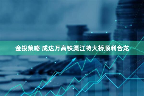 金投策略 成达万高铁渠江特大桥顺利合龙