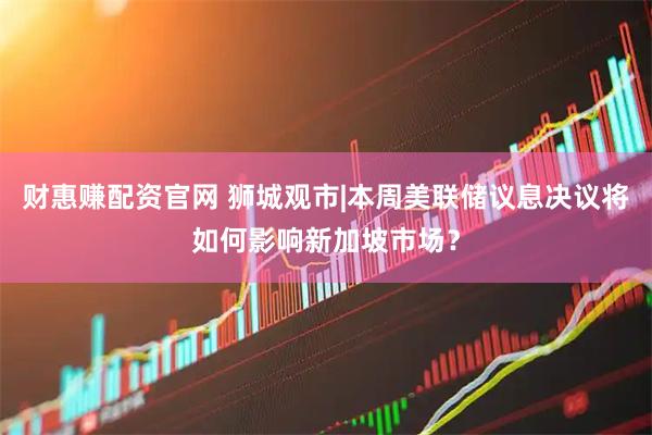 财惠赚配资官网 狮城观市|本周美联储议息决议将如何影响新加坡市场？