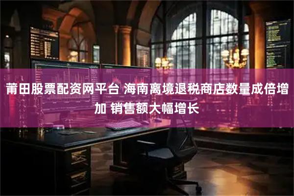 莆田股票配资网平台 海南离境退税商店数量成倍增加 销售额大幅增长