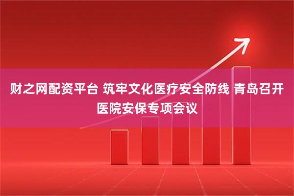 财之网配资平台 筑牢文化医疗安全防线 青岛召开医院安保专项会议