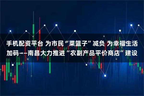 手机配资平台 为市民“菜篮子”减负 为幸福生活加码——南昌大力推进“农副产品平价商店”建设