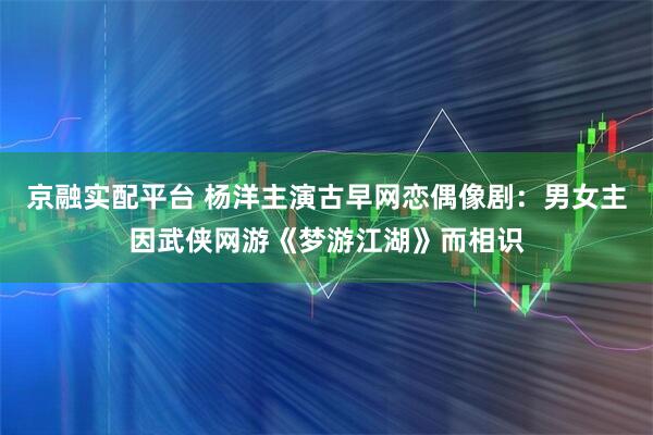 京融实配平台 杨洋主演古早网恋偶像剧：男女主因武侠网游《梦游江湖》而相识