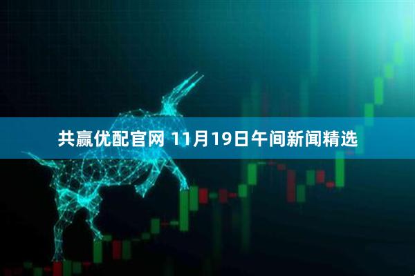 共赢优配官网 11月19日午间新闻精选