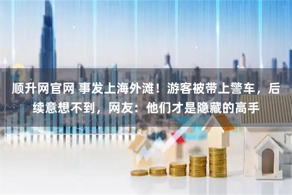 顺升网官网 事发上海外滩！游客被带上警车，后续意想不到，网友：他们才是隐藏的高手