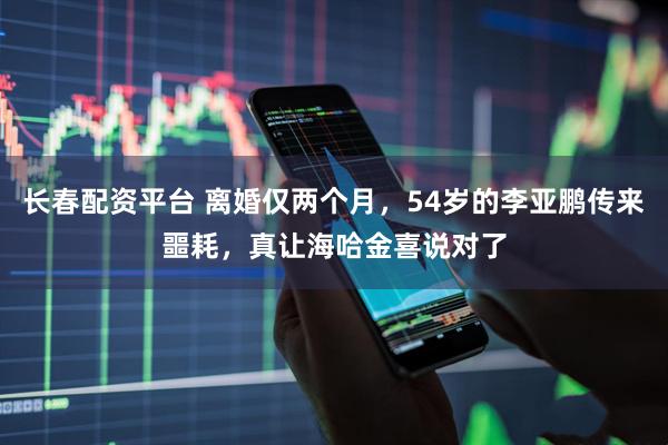长春配资平台 离婚仅两个月，54岁的李亚鹏传来噩耗，真让海哈金喜说对了