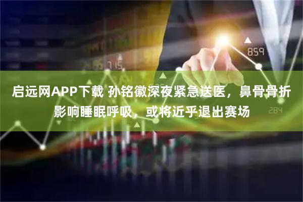启远网APP下载 孙铭徽深夜紧急送医，鼻骨骨折影响睡眠呼吸，或将近乎退出赛场