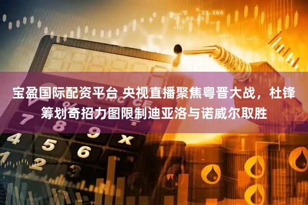 宝盈国际配资平台 央视直播聚焦粤晋大战，杜锋筹划奇招力图限制迪亚洛与诺威尔取胜