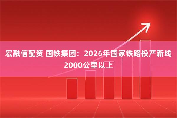 宏融信配资 国铁集团：2026年国家铁路投产新线2000公里以上