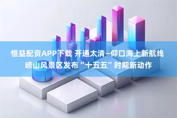 恒益配资APP下载 开通太清—仰口海上新航线 崂山风景区发布“十五五”时期新动作