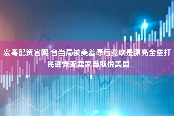 宏粤配资官网 台当局被美羞辱后竟吹是漂亮全垒打 民进党变卖家当取悦美国