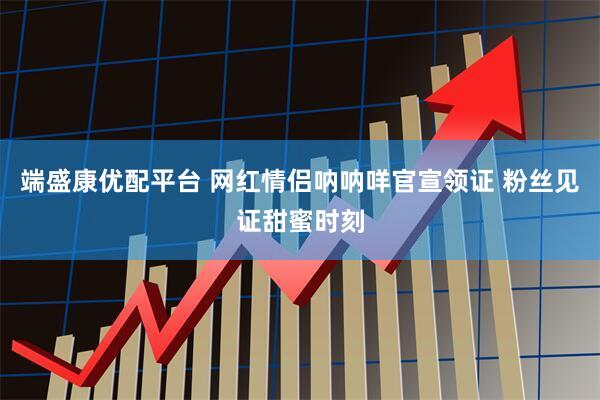 端盛康优配平台 网红情侣呐呐咩官宣领证 粉丝见证甜蜜时刻