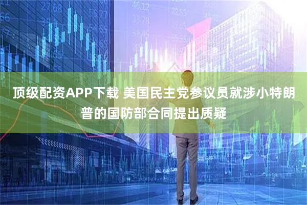 顶级配资APP下载 美国民主党参议员就涉小特朗普的国防部合同提出质疑