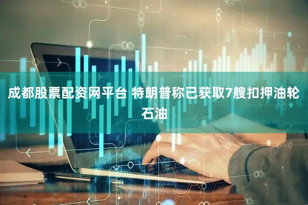 成都股票配资网平台 特朗普称已获取7艘扣押油轮石油