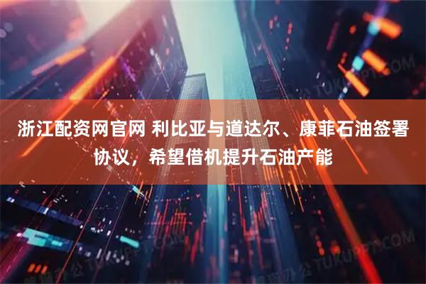 浙江配资网官网 利比亚与道达尔、康菲石油签署协议，希望借机提升石油产能