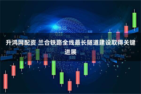 升鸿网配资 兰合铁路全线最长隧道建设取得关键进展