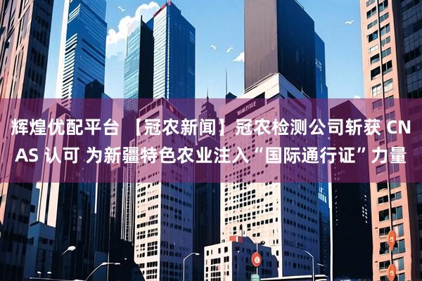 辉煌优配平台 【冠农新闻】冠农检测公司斩获 CNAS 认可 为新疆特色农业注入“国际通行证”力量