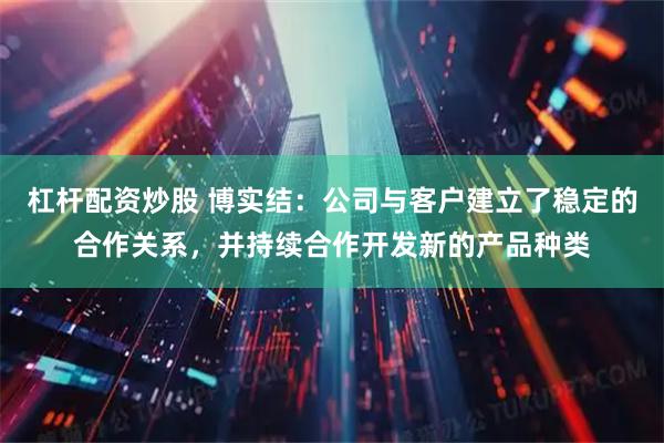 杠杆配资炒股 博实结：公司与客户建立了稳定的合作关系，并持续合作开发新的产品种类