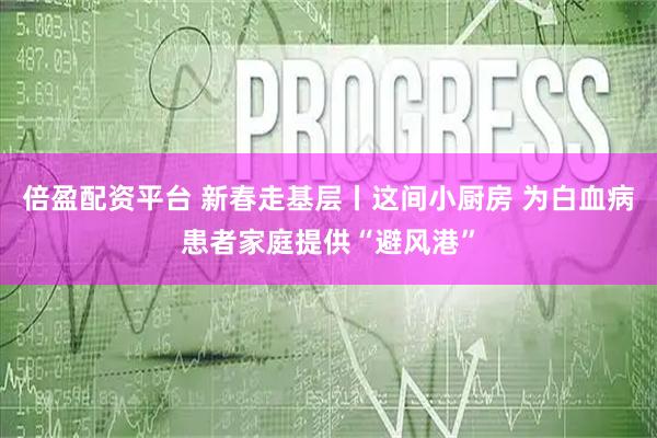 倍盈配资平台 新春走基层丨这间小厨房 为白血病患者家庭提供“避风港”