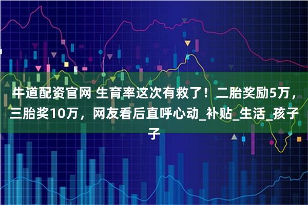 牛道配资官网 生育率这次有救了！二胎奖励5万，三胎奖10万，网友看后直呼心动_补贴_生活_孩子
