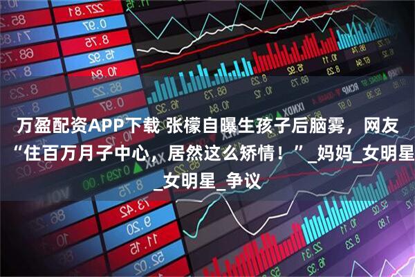 万盈配资APP下载 张檬自曝生孩子后脑雾，网友吐槽：“住百万月子中心，居然这么矫情！”_妈妈_女明星_争议