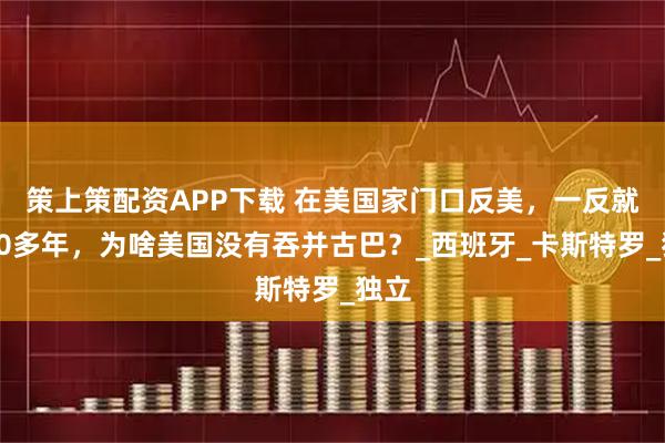 策上策配资APP下载 在美国家门口反美，一反就是60多年，为啥美国没有吞并古巴？_西班牙_卡斯特罗_独立