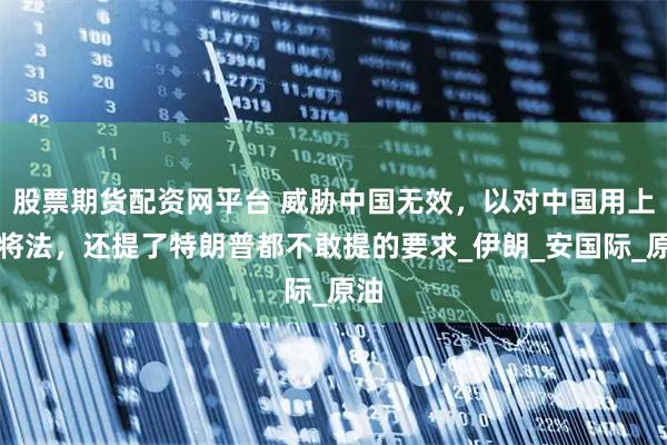 股票期货配资网平台 威胁中国无效，以对中国用上激将法，还提了特朗普都不敢提的要求_伊朗_安国际_原油