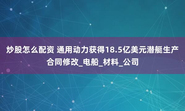 炒股怎么配资 通用动力获得18.5亿美元潜艇生产合同修改_电船_材料_公司