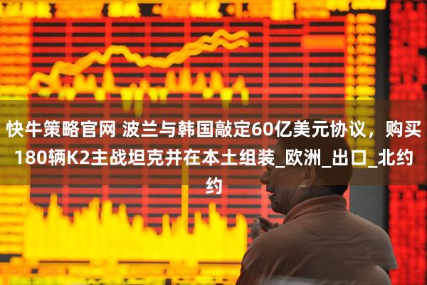 快牛策略官网 波兰与韩国敲定60亿美元协议，购买180辆K2主战坦克并在本土组装_欧洲_出口_北约