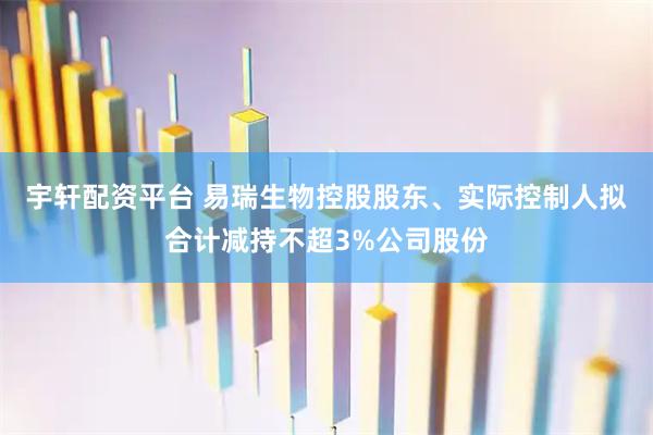 宇轩配资平台 易瑞生物控股股东、实际控制人拟合计减持不超3%公司股份