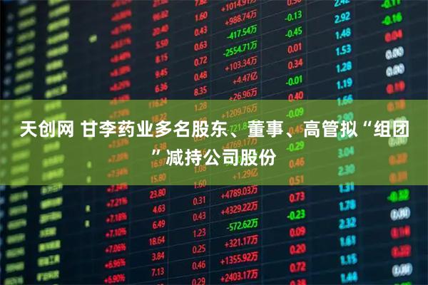 天创网 甘李药业多名股东、董事、高管拟“组团”减持公司股份