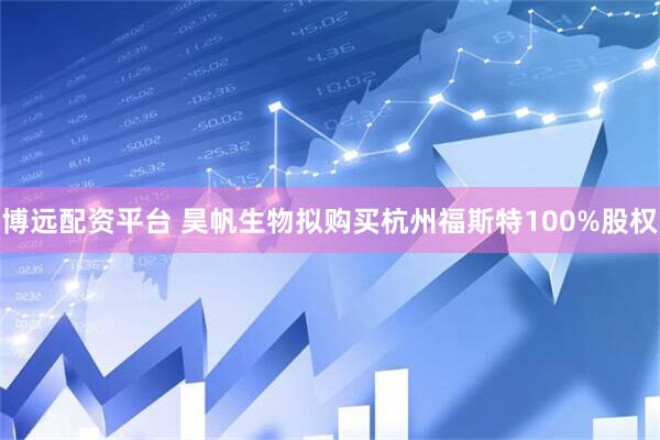 博远配资平台 昊帆生物拟购买杭州福斯特100%股权