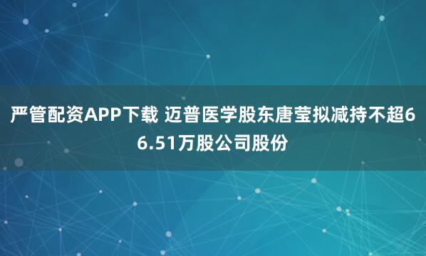 严管配资APP下载 迈普医学股东唐莹拟减持不超66.51万股公司股份