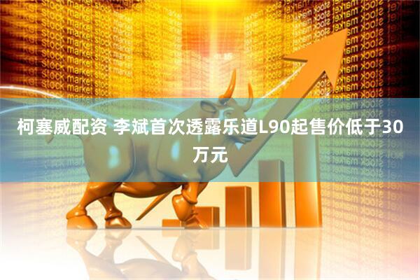柯塞威配资 李斌首次透露乐道L90起售价低于30万元