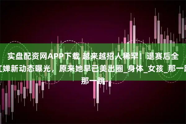 实盘配资网APP下载 越来越招人稀罕！退赛后全红婵新动态曝光，原来她早已美出圈_身体_女孩_那一跳