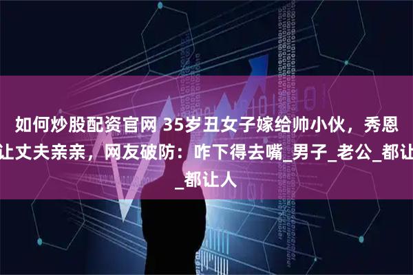 如何炒股配资官网 35岁丑女子嫁给帅小伙，秀恩爱让丈夫亲亲，网友破防：咋下得去嘴_男子_老公_都让人