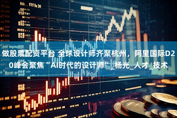 做股票配资平台 全球设计师齐聚杭州，阿里国际D20峰会聚焦“AI时代的设计师”_杨光_人才_技术