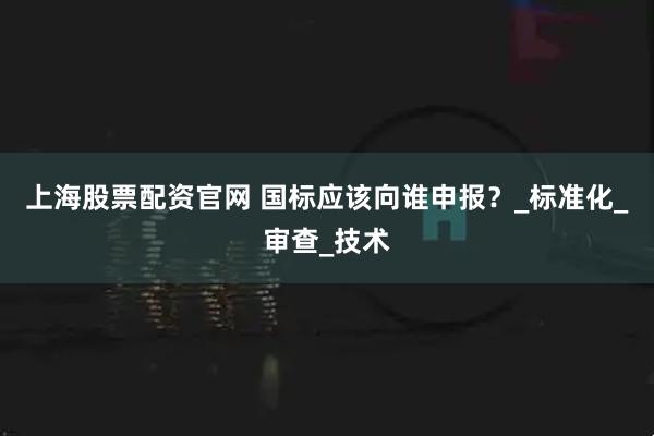 上海股票配资官网 国标应该向谁申报？_标准化_审查_技术