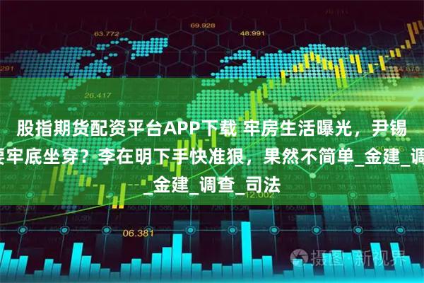 股指期货配资平台APP下载 牢房生活曝光，尹锡悦这次要牢底坐穿？李在明下手快准狠，果然不简单_金建_调查_司法