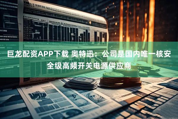 巨龙配资APP下载 奥特迅：公司是国内唯一核安全级高频开关电源供应商